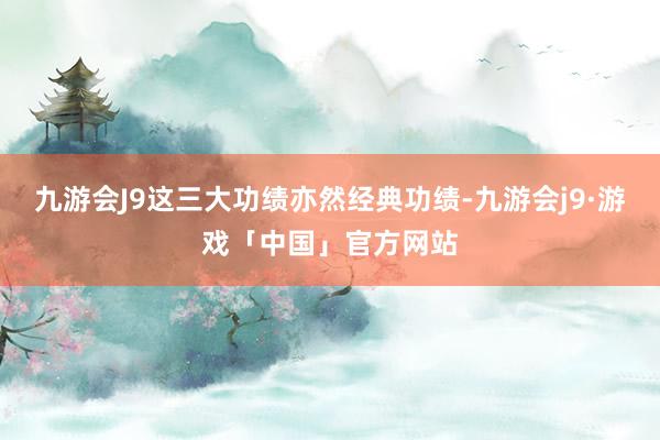 九游会J9这三大功绩亦然经典功绩-九游会j9·游戏「中国」官方网站