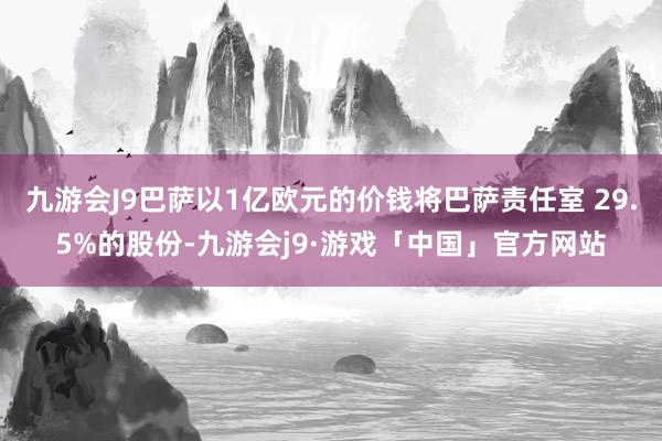 九游会J9巴萨以1亿欧元的价钱将巴萨责任室 29.5%的股份-九游会j9·游戏「中国」官方网站