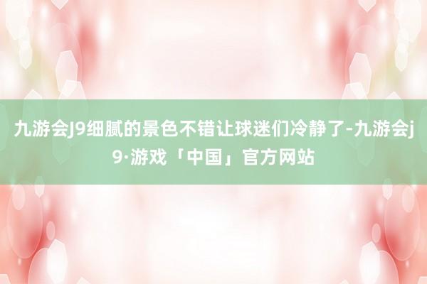 九游会J9细腻的景色不错让球迷们冷静了-九游会j9·游戏「中国」官方网站