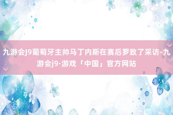 九游会J9葡萄牙主帅马丁内斯在赛后罗致了采访-九游会j9·游戏「中国」官方网站