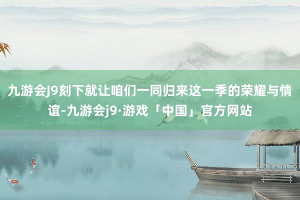 九游会J9刻下就让咱们一同归来这一季的荣耀与情谊-九游会j9·游戏「中国」官方网站