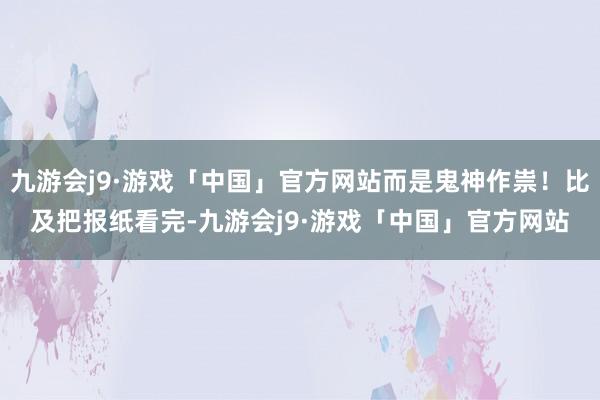 九游会j9·游戏「中国」官方网站而是鬼神作祟！比及把报纸看完-九游会j9·游戏「中国」官方网站