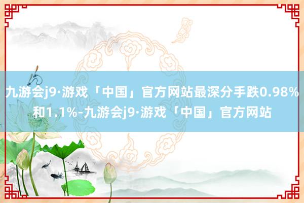 九游会j9·游戏「中国」官方网站最深分手跌0.98%和1.1%-九游会j9·游戏「中国」官方网站