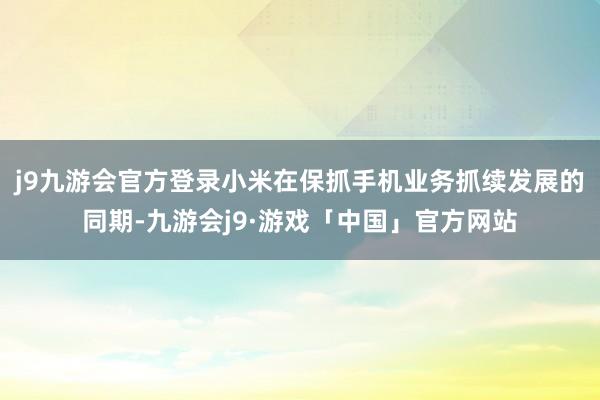 j9九游会官方登录小米在保抓手机业务抓续发展的同期-九游会j9·游戏「中国」官方网站