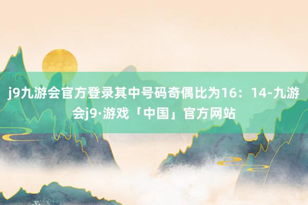 j9九游会官方登录其中号码奇偶比为16：14-九游会j9·游戏「中国」官方网站