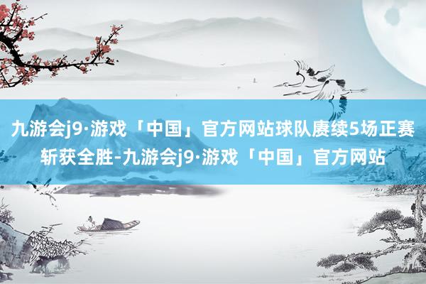 九游会j9·游戏「中国」官方网站球队赓续5场正赛斩获全胜-九游会j9·游戏「中国」官方网站