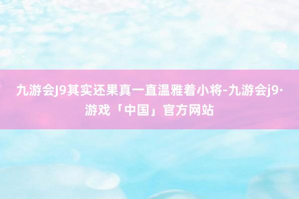 九游会J9其实还果真一直温雅着小将-九游会j9·游戏「中国」官方网站