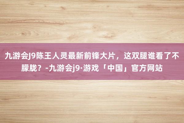 九游会J9陈王人灵最新前锋大片，这双腿谁看了不朦胧？-九游会j9·游戏「中国」官方网站