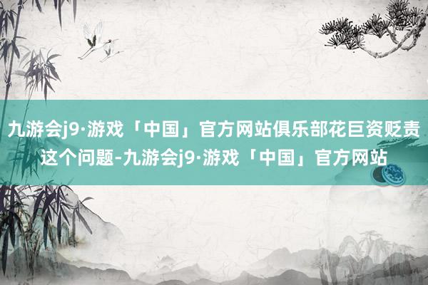 九游会j9·游戏「中国」官方网站俱乐部花巨资贬责这个问题-九游会j9·游戏「中国」官方网站