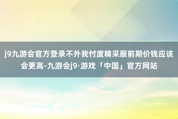 j9九游会官方登录不外我忖度精采服前期价钱应该会更高-九游会j9·游戏「中国」官方网站