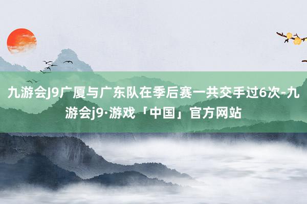 九游会J9广厦与广东队在季后赛一共交手过6次-九游会j9·游戏「中国」官方网站