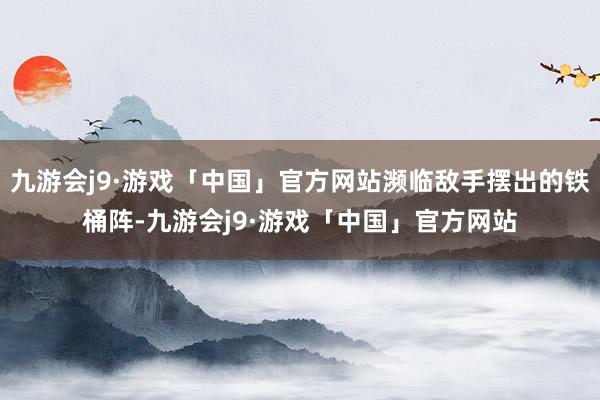 九游会j9·游戏「中国」官方网站濒临敌手摆出的铁桶阵-九游会j9·游戏「中国」官方网站