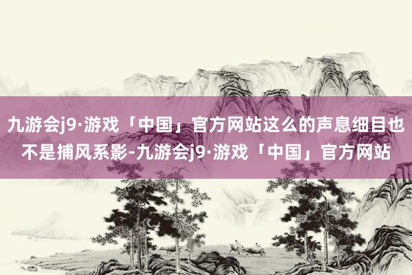 九游会j9·游戏「中国」官方网站这么的声息细目也不是捕风系影-九游会j9·游戏「中国」官方网站