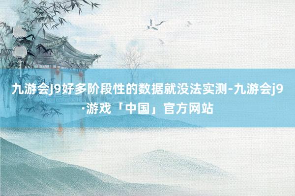 九游会J9好多阶段性的数据就没法实测-九游会j9·游戏「中国」官方网站