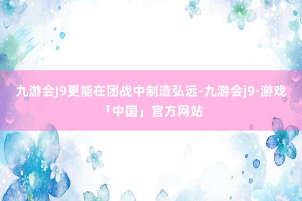 九游会J9更能在团战中制造弘远-九游会j9·游戏「中国」官方网站