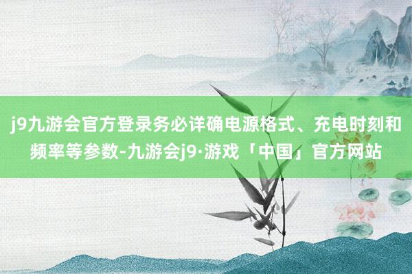 j9九游会官方登录务必详确电源格式、充电时刻和频率等参数-九游会j9·游戏「中国」官方网站