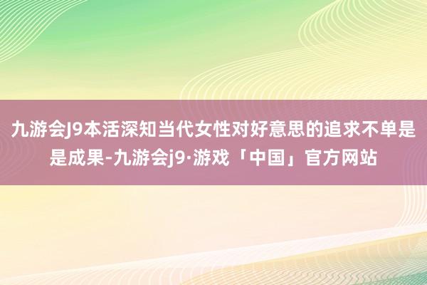 九游会J9本活深知当代女性对好意思的追求不单是是成果-九游会j9·游戏「中国」官方网站