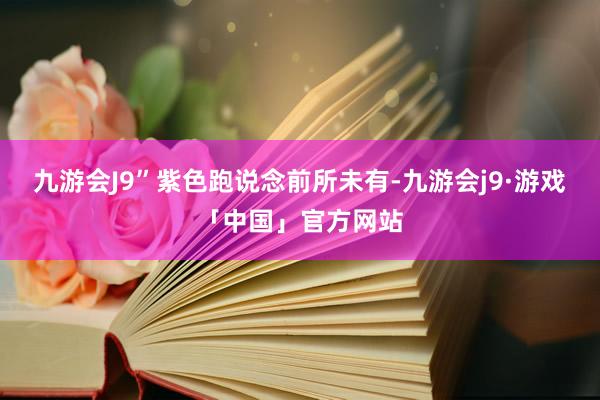 九游会J9”紫色跑说念前所未有-九游会j9·游戏「中国」官方网站