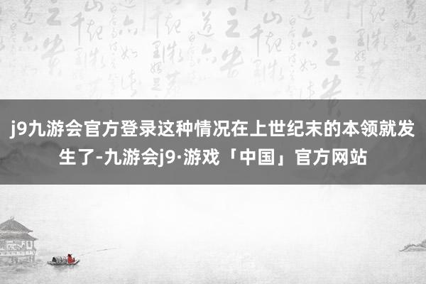 j9九游会官方登录这种情况在上世纪末的本领就发生了-九游会j9·游戏「中国」官方网站