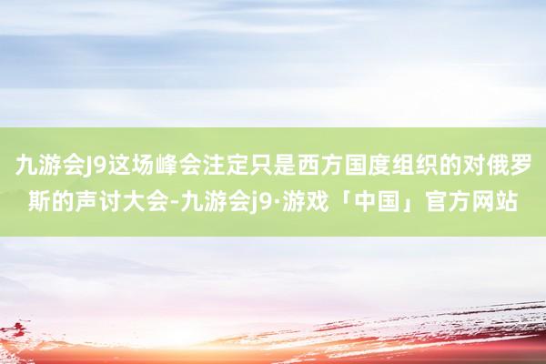 九游会J9这场峰会注定只是西方国度组织的对俄罗斯的声讨大会-九游会j9·游戏「中国」官方网站