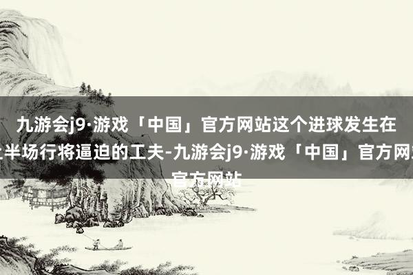 九游会j9·游戏「中国」官方网站这个进球发生在上半场行将逼迫的工夫-九游会j9·游戏「中国」官方网站