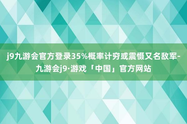 j9九游会官方登录35%概率计穷或震慑又名敌军-九游会j9·游戏「中国」官方网站