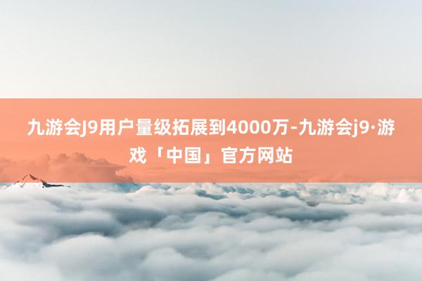 九游会J9用户量级拓展到4000万-九游会j9·游戏「中国」官方网站