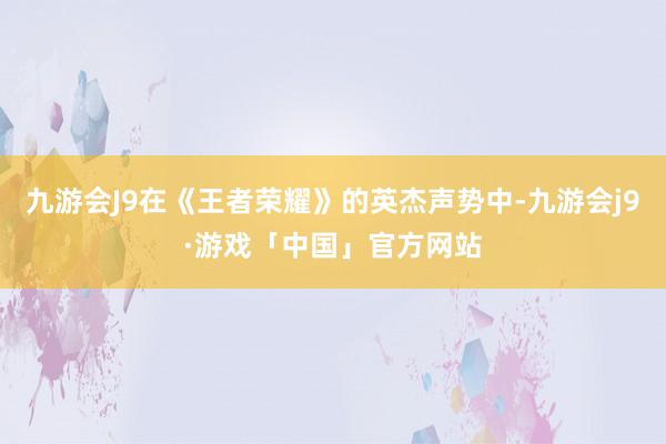 九游会J9在《王者荣耀》的英杰声势中-九游会j9·游戏「中国」官方网站