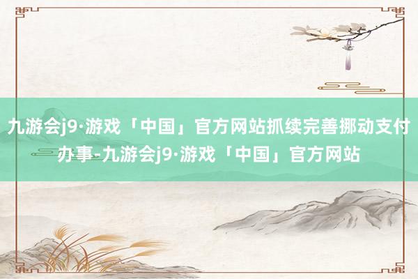 九游会j9·游戏「中国」官方网站抓续完善挪动支付办事-九游会j9·游戏「中国」官方网站