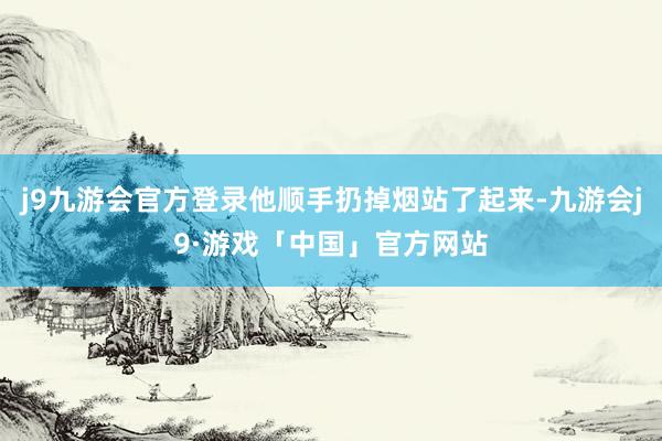 j9九游会官方登录他顺手扔掉烟站了起来-九游会j9·游戏「中国」官方网站