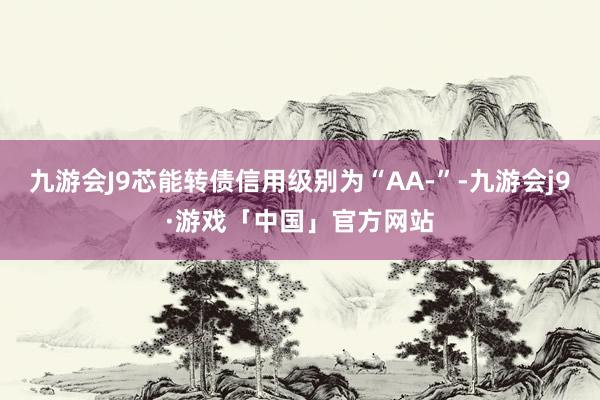 九游会J9芯能转债信用级别为“AA-”-九游会j9·游戏「中国」官方网站