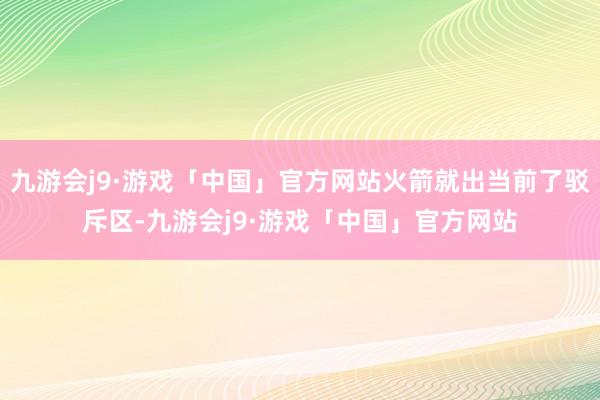 九游会j9·游戏「中国」官方网站火箭就出当前了驳斥区-九游会j9·游戏「中国」官方网站