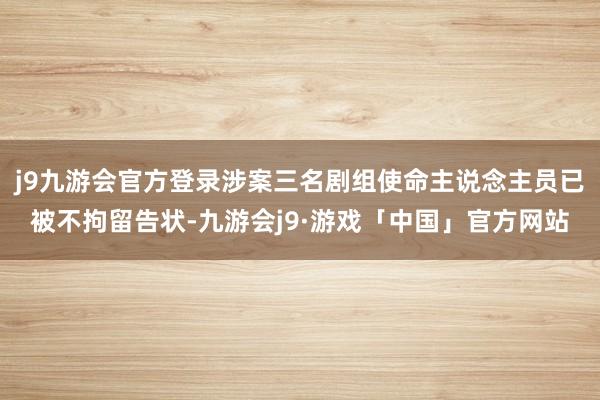 j9九游会官方登录涉案三名剧组使命主说念主员已被不拘留告状-九游会j9·游戏「中国」官方网站