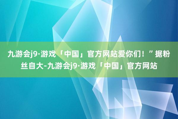 九游会j9·游戏「中国」官方网站爱你们！”　　据粉丝自大-九游会j9·游戏「中国」官方网站