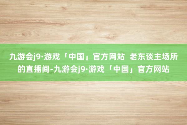 九游会j9·游戏「中国」官方网站  老东谈主场所的直播间-九游会j9·游戏「中国」官方网站