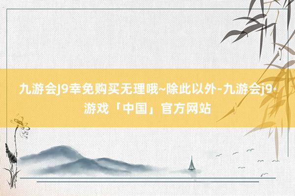 九游会J9幸免购买无理哦~除此以外-九游会j9·游戏「中国」官方网站