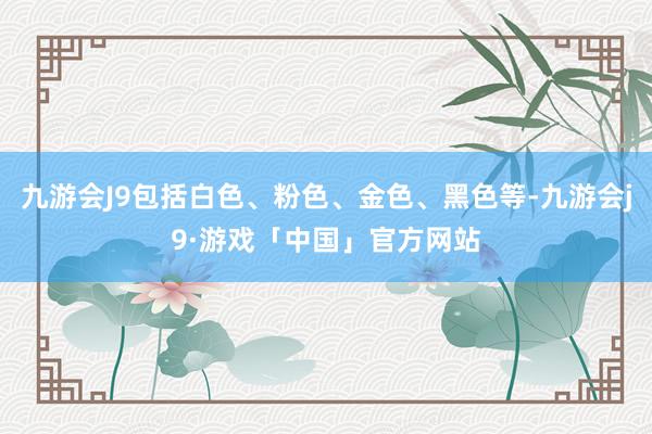 九游会J9包括白色、粉色、金色、黑色等-九游会j9·游戏「中国」官方网站