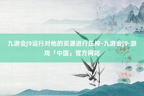 九游会J9运行对他的资源进行压榨-九游会j9·游戏「中国」官方网站