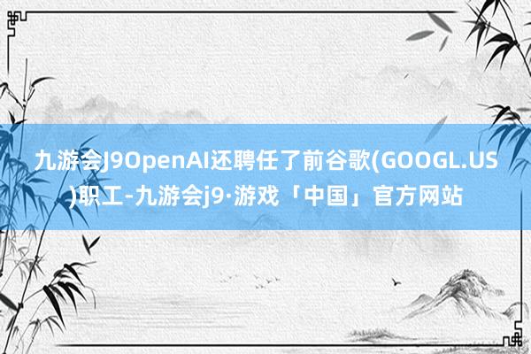 九游会J9OpenAI还聘任了前谷歌(GOOGL.US)职工-九游会j9·游戏「中国」官方网站