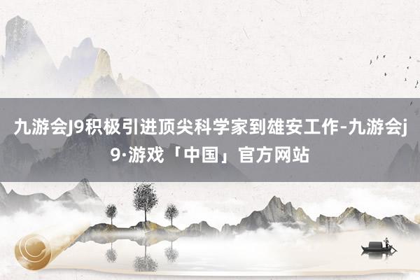 九游会J9积极引进顶尖科学家到雄安工作-九游会j9·游戏「中国」官方网站