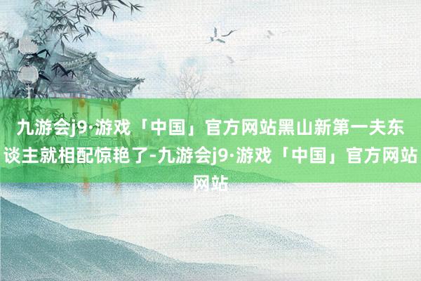 九游会j9·游戏「中国」官方网站黑山新第一夫东谈主就相配惊艳了-九游会j9·游戏「中国」官方网站