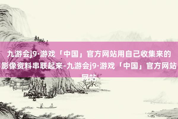 九游会j9·游戏「中国」官方网站用自己收集来的影像资料串联起来-九游会j9·游戏「中国」官方网站