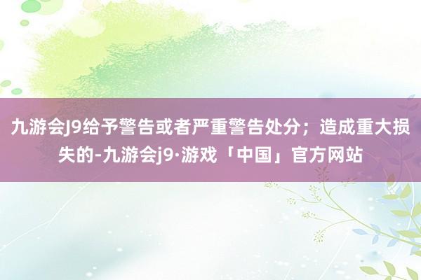 九游会J9给予警告或者严重警告处分；造成重大损失的-九游会j9·游戏「中国」官方网站