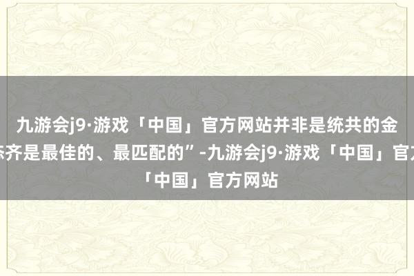 九游会j9·游戏「中国」官方网站并非是统共的金融业态齐是最佳的、最匹配的”-九游会j9·游戏「中国」官方网站