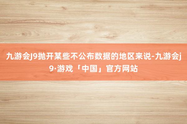 九游会J9抛开某些不公布数据的地区来说-九游会j9·游戏「中国」官方网站