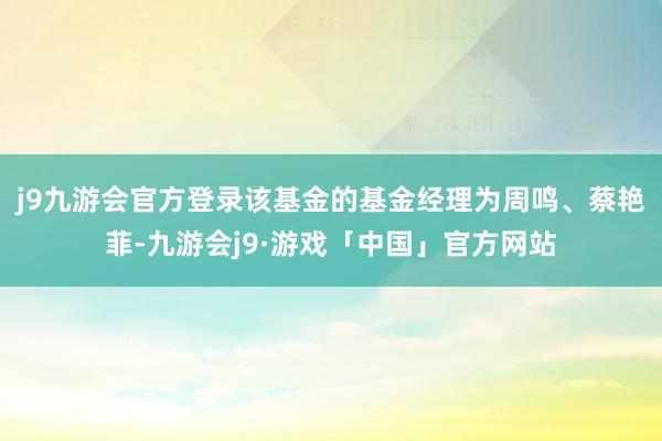 j9九游会官方登录该基金的基金经理为周鸣、蔡艳菲-九游会j9·游戏「中国」官方网站