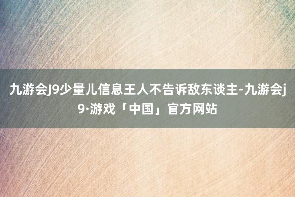 九游会J9少量儿信息王人不告诉敌东谈主-九游会j9·游戏「中国」官方网站