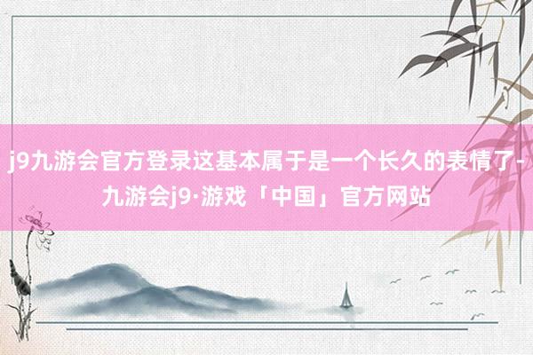 j9九游会官方登录这基本属于是一个长久的表情了-九游会j9·游戏「中国」官方网站