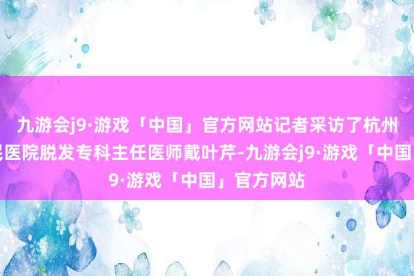 九游会j9·游戏「中国」官方网站记者采访了杭州市第三人民医院脱发专科主任医师戴叶芹-九游会j9·游戏「中国」官方网站