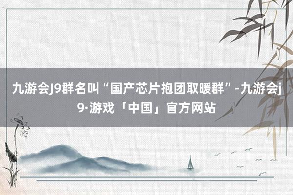 九游会J9群名叫“国产芯片抱团取暖群”-九游会j9·游戏「中国」官方网站